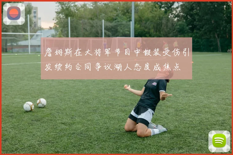 詹姆斯在大将军节目中假装受伤引发续约合同争议湖人态度成焦点