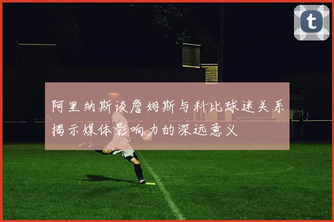 阿里纳斯谈詹姆斯与科比球迷关系揭示媒体影响力的深远意义