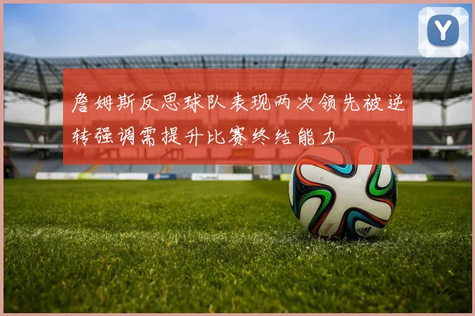 詹姆斯反思球队表现两次领先被逆转强调需提升比赛终结能力