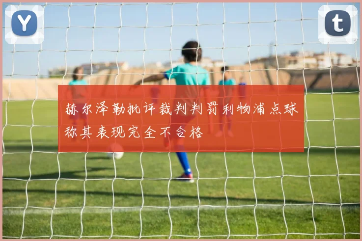 赫尔泽勒批评裁判判罚利物浦点球称其表现完全不合格