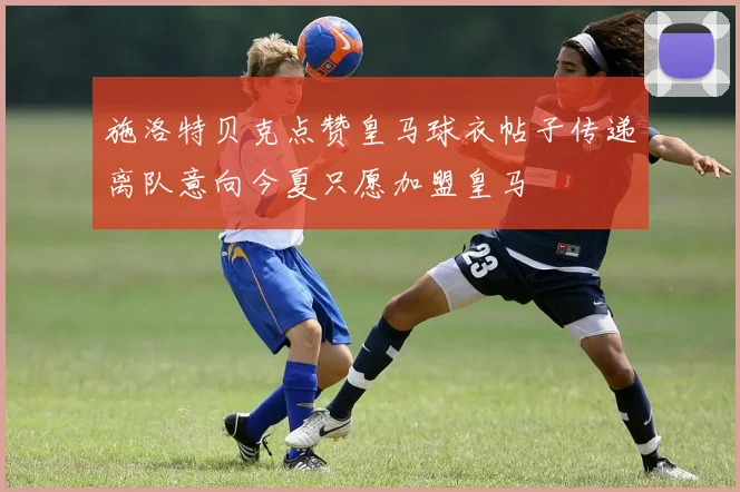 施洛特贝克点赞皇马球衣帖子传递离队意向今夏只愿加盟皇马