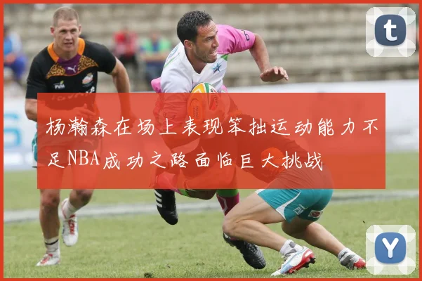 杨瀚森在场上表现笨拙运动能力不足NBA成功之路面临巨大挑战