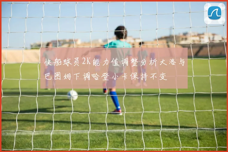 快船球员2K能力值调整分析大洛与巴图姆下调哈登小卡保持不变