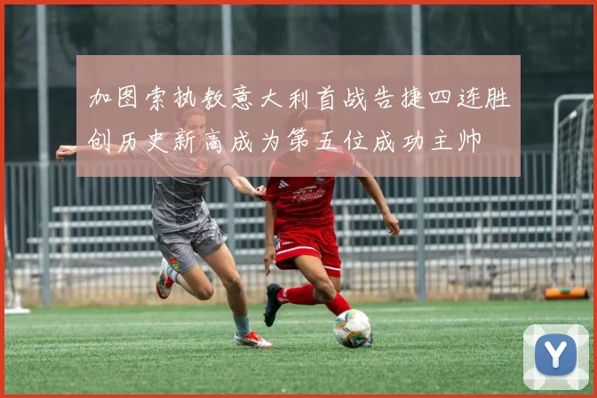 加图索执教意大利首战告捷四连胜创历史新高成为第五位成功主帅