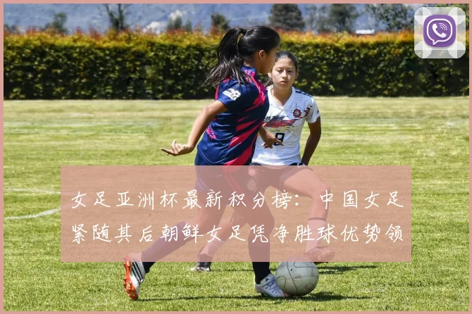 女足亚洲杯最新积分榜：中国女足紧随其后朝鲜女足凭净胜球优势领跑