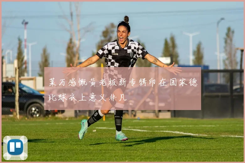 莱万感慨黄老板新专辑印在国家德比球衣上意义非凡