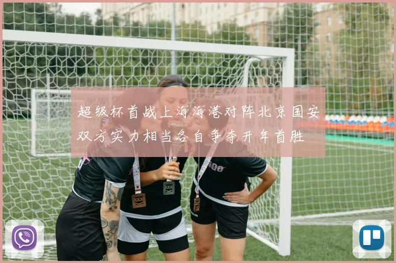 超级杯首战上海海港对阵北京国安双方实力相当各自争夺开年首胜